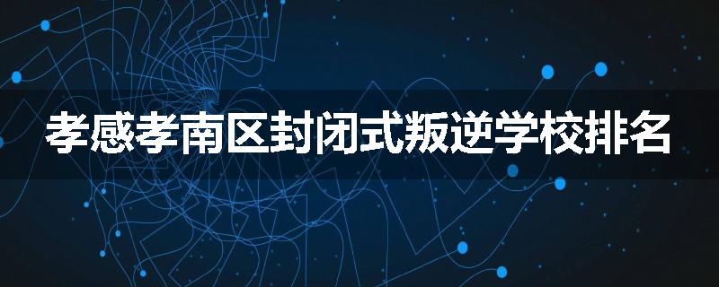 孝感孝南区封闭式叛逆学校排名