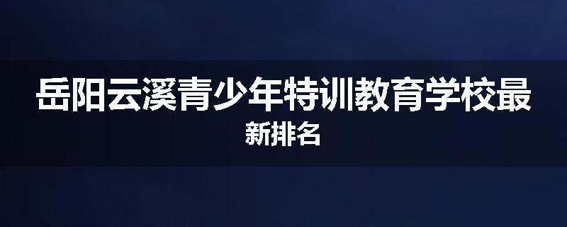 岳阳云溪青少年特训教育学校最新排名