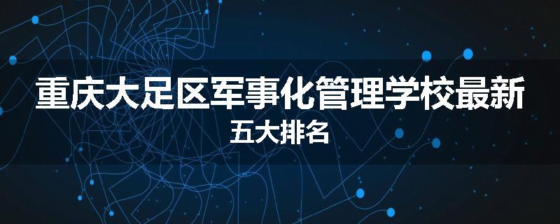 重庆大足区军事化管理学校最新五大排名