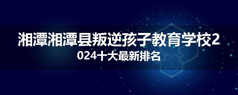 湘潭湘潭县叛逆孩子教育学校2024十大最新排名
