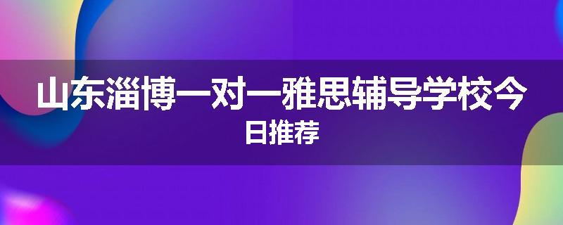 山东淄博一对一雅思辅导学校今日推荐