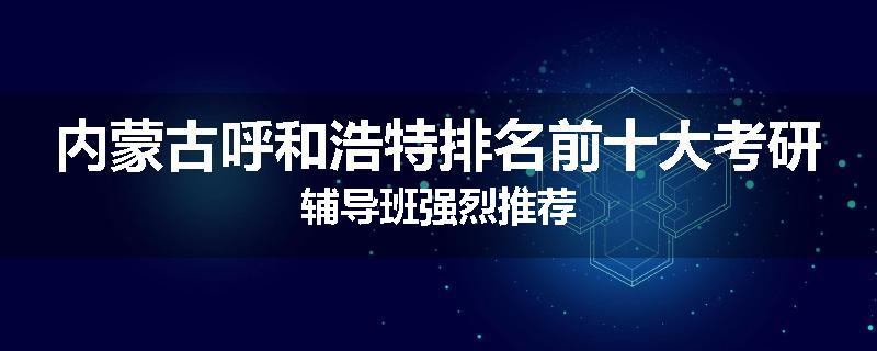 内蒙古呼和浩特排名前十大考研辅导班强烈推荐