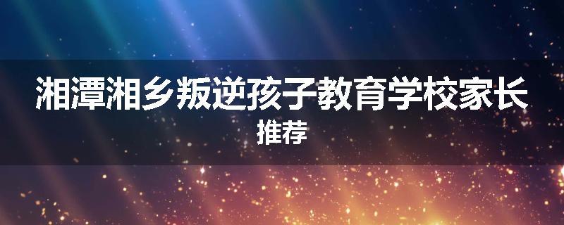 湘潭湘乡叛逆孩子教育学校家长推荐