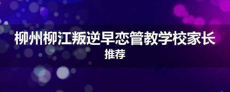柳州柳江叛逆早恋管教学校家长推荐