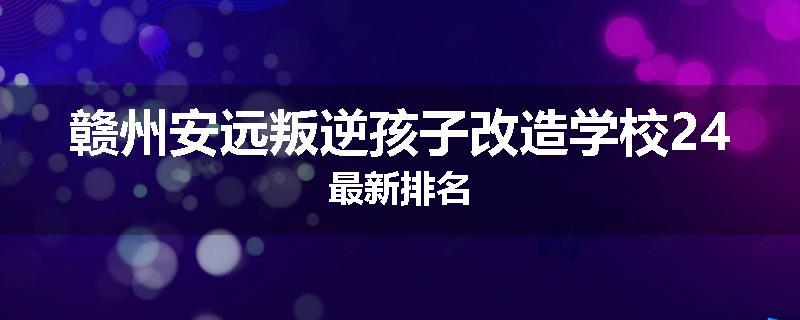 赣州安远叛逆孩子改造学校24最新排名
