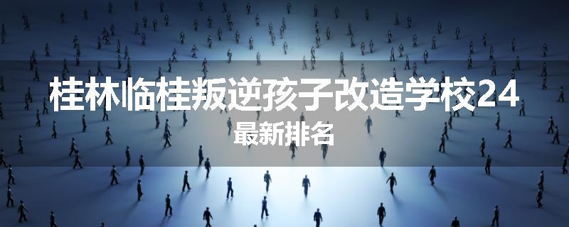 桂林临桂叛逆孩子改造学校24最新排名