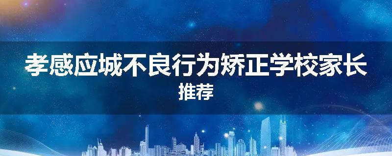 孝感应城不良行为矫正学校家长推荐