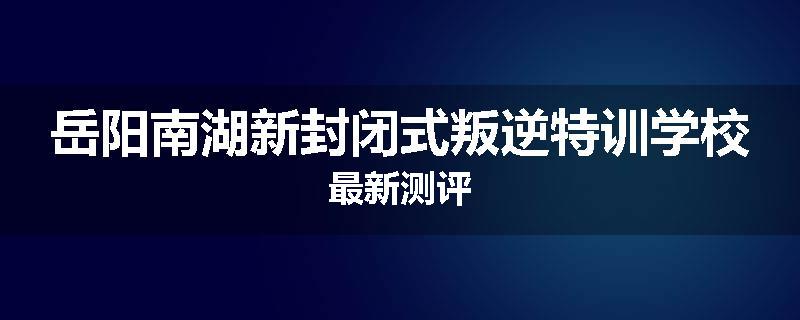 岳阳南湖新封闭式叛逆特训学校最新测评