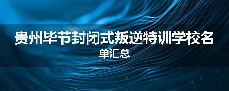 贵州毕节封闭式叛逆特训学校名单汇总