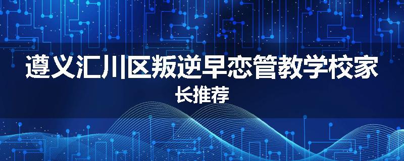 遵义汇川区叛逆早恋管教学校家长推荐