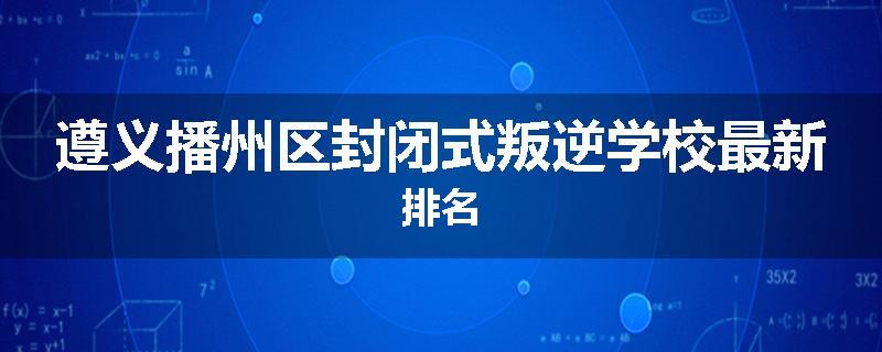 遵义播州区封闭式叛逆学校最新排名