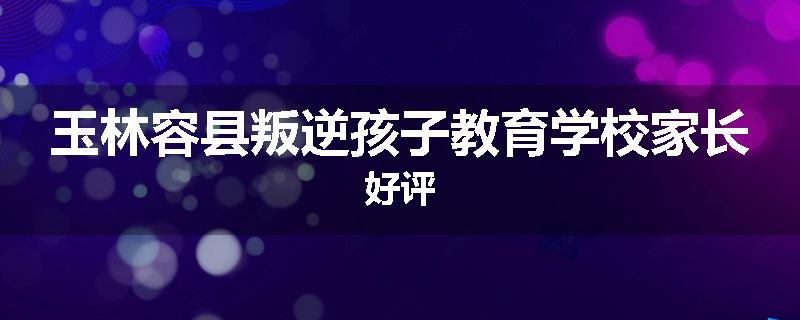 玉林容县叛逆孩子教育学校家长好评