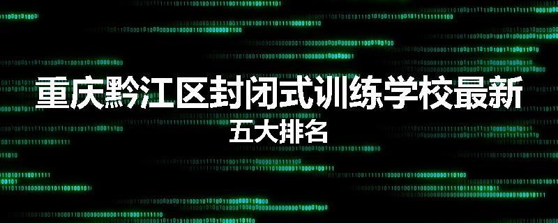 重庆黔江区封闭式训练学校最新五大排名