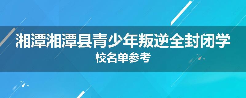 湘潭湘潭县青少年叛逆全封闭学校名单参考