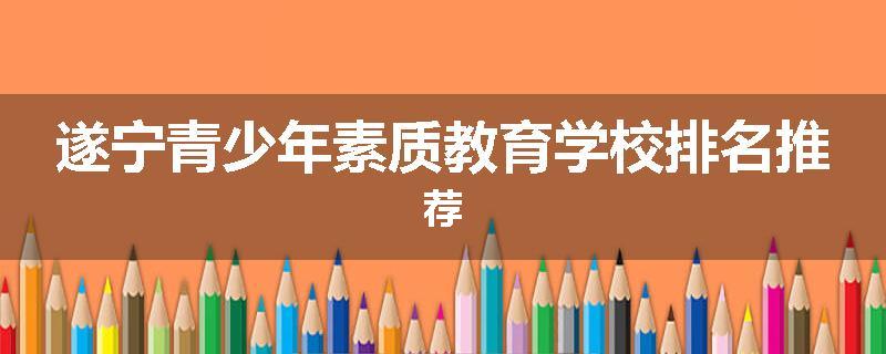 遂宁青少年素质教育学校排名推荐
