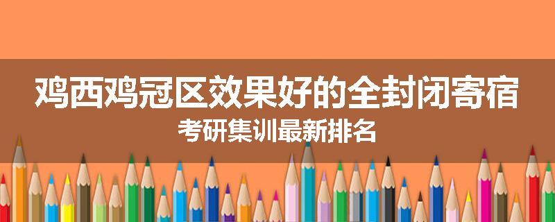 鸡西鸡冠区效果好的全封闭寄宿考研集训最新排名