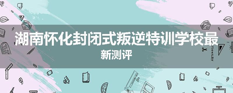 湖南怀化封闭式叛逆特训学校最新测评