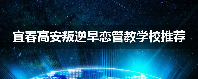 宜春高安叛逆早恋管教学校推荐