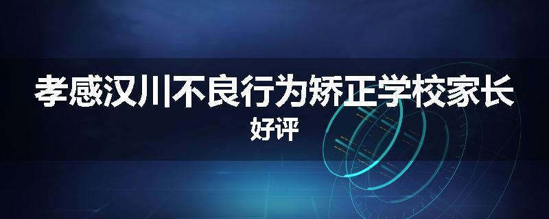 孝感汉川不良行为矫正学校家长好评