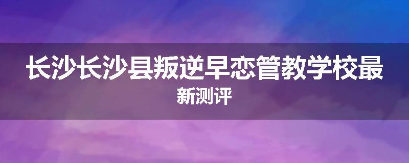 长沙长沙县叛逆早恋管教学校最新测评