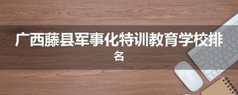广西藤县军事化特训教育学校排名