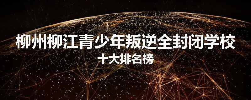 柳州柳江青少年叛逆全封闭学校十大排名榜