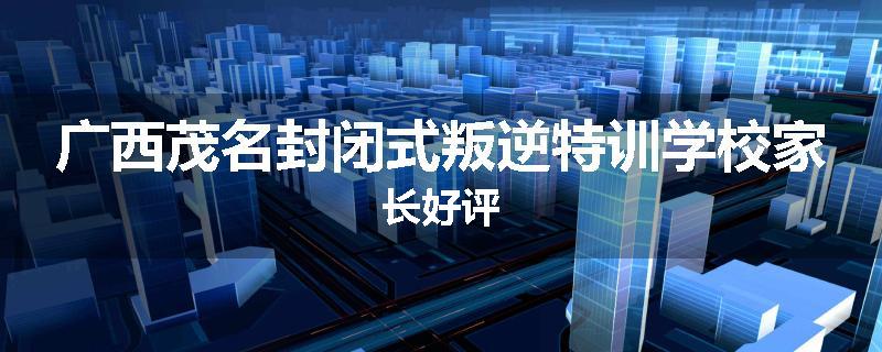 广西茂名封闭式叛逆特训学校家长好评