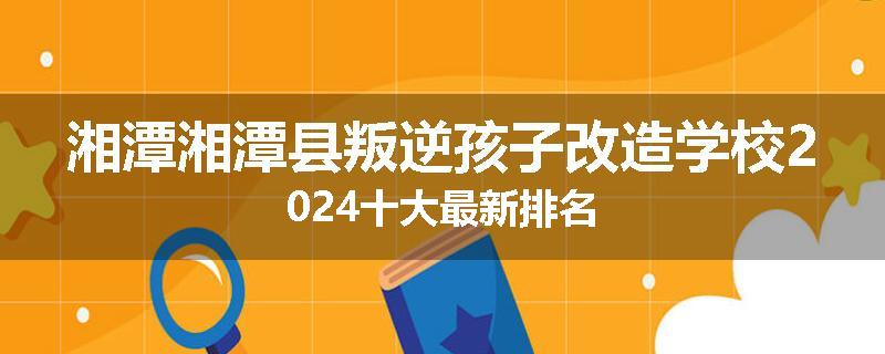 湘潭湘潭县叛逆孩子改造学校2024十大最新排名