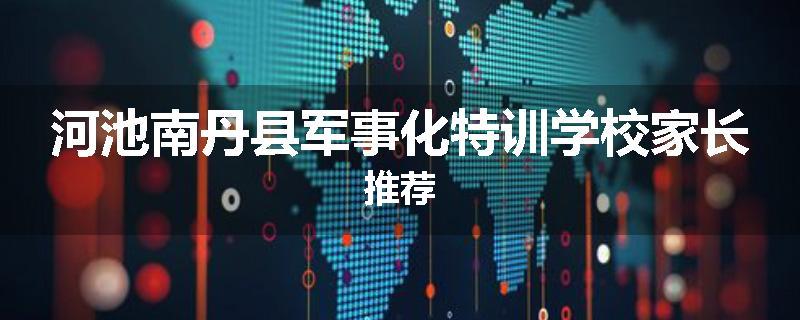 河池南丹县军事化特训学校家长推荐