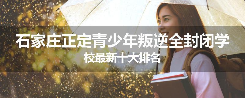 石家庄正定青少年叛逆全封闭学校最新十大排名
