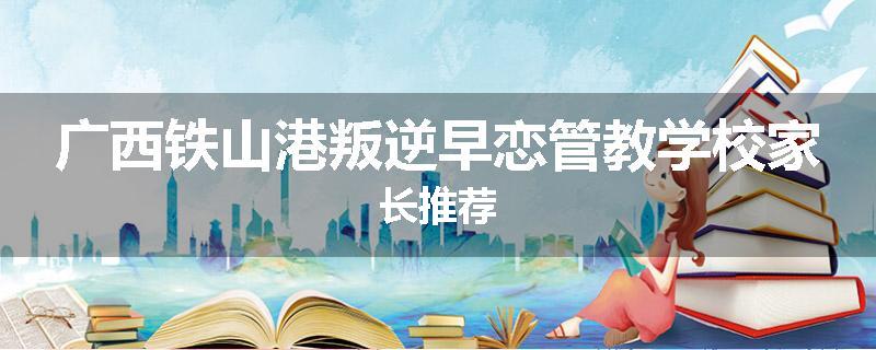 广西铁山港叛逆早恋管教学校家长推荐