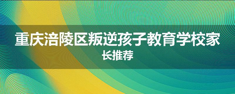 重庆涪陵区叛逆孩子教育学校家长推荐