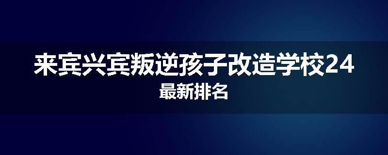 来宾兴宾叛逆孩子改造学校24最新排名