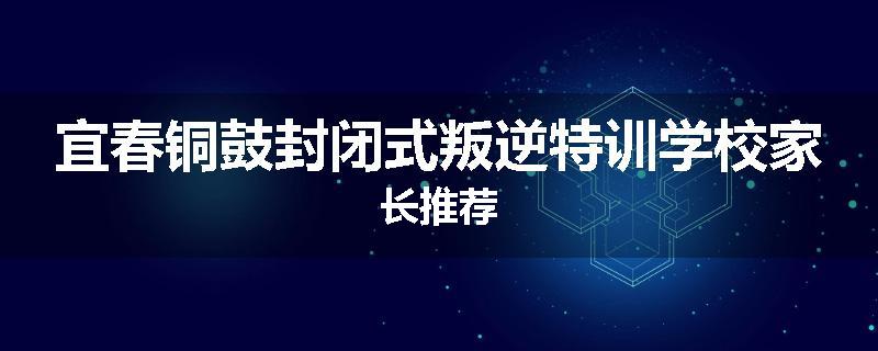 宜春铜鼓封闭式叛逆特训学校家长推荐