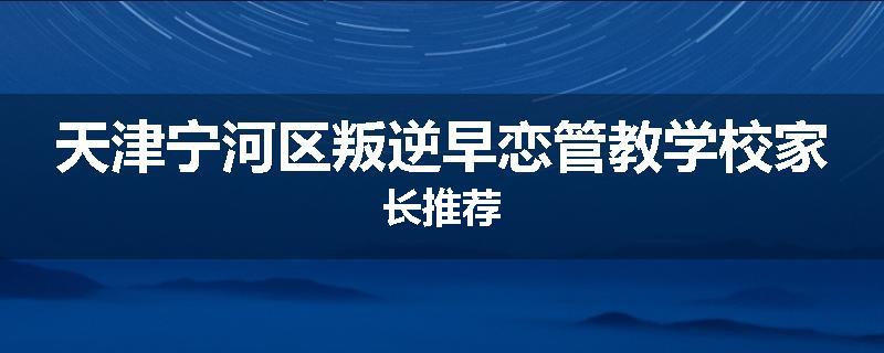 天津宁河区叛逆早恋管教学校家长推荐