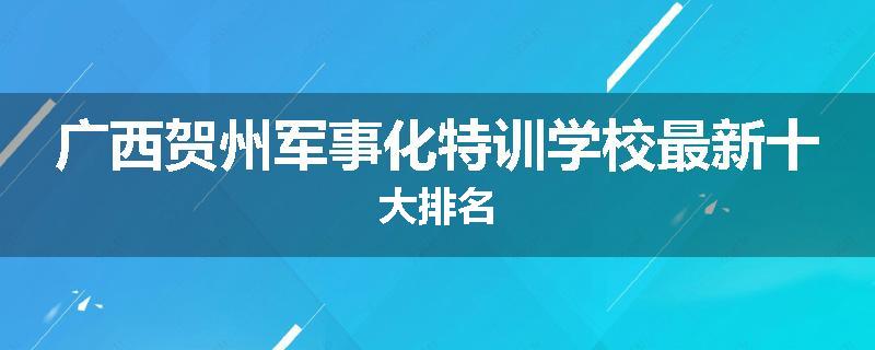 广西贺州军事化特训学校最新十大排名