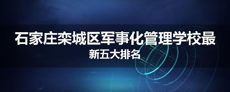 石家庄栾城区军事化管理学校最新五大排名