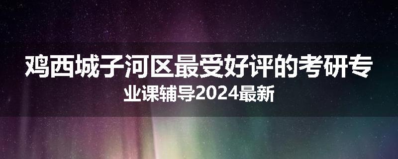 鸡西城子河区最受好评的考研专业课辅导2024最新