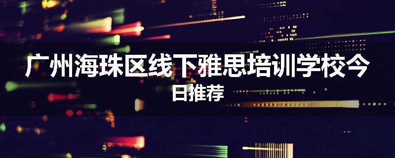广州海珠区线下雅思培训学校今日推荐