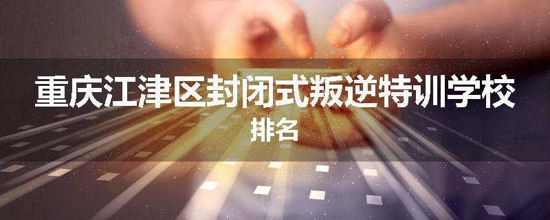 重庆江津区封闭式叛逆特训学校排名