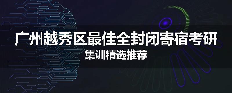 广州越秀区最佳全封闭寄宿考研集训精选推荐
