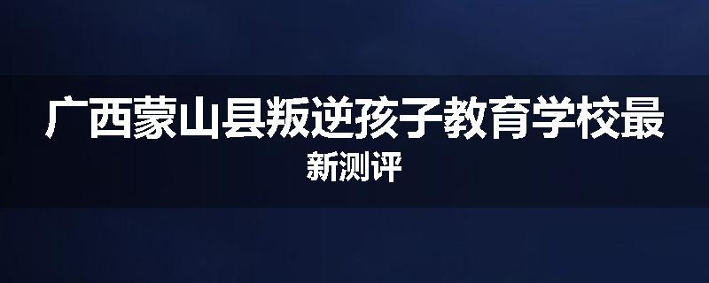 广西蒙山县叛逆孩子教育学校最新测评