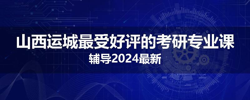 山西运城最受好评的考研专业课辅导2024最新