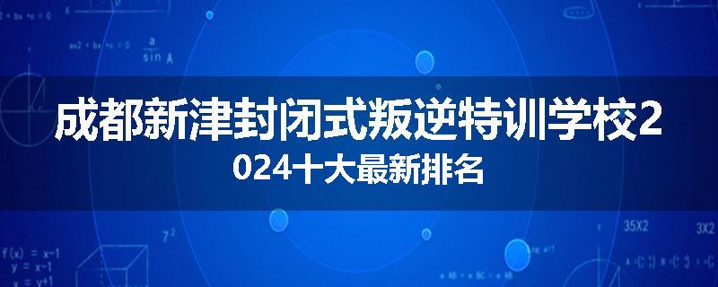 成都新津封闭式叛逆特训学校2024十大最新排名