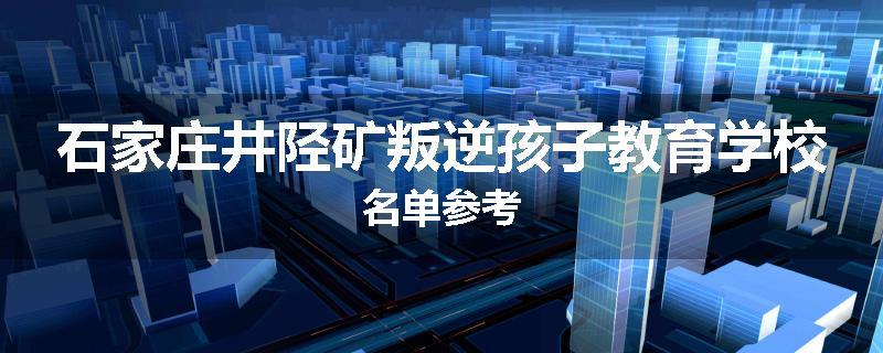 石家庄井陉矿叛逆孩子教育学校名单参考