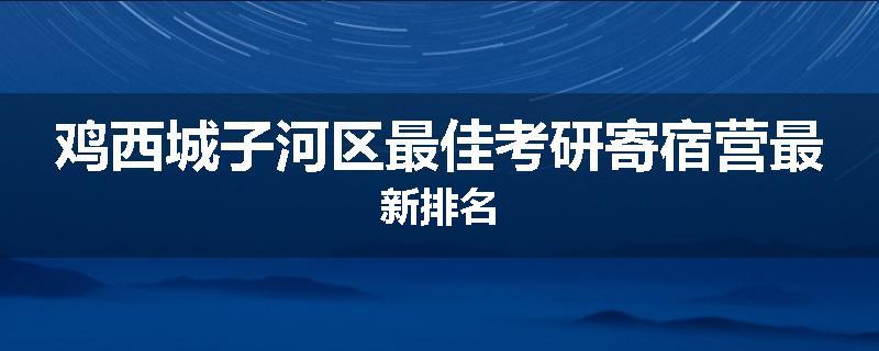 鸡西城子河区最佳考研寄宿营最新排名