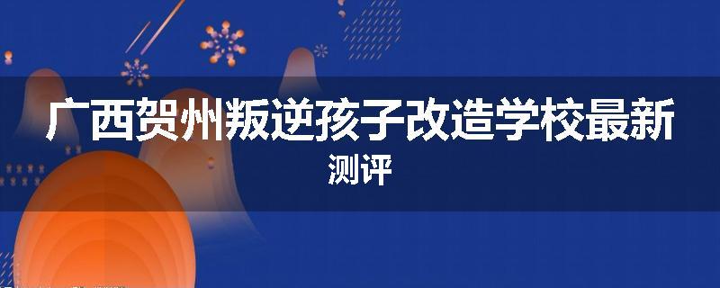 广西贺州叛逆孩子改造学校最新测评