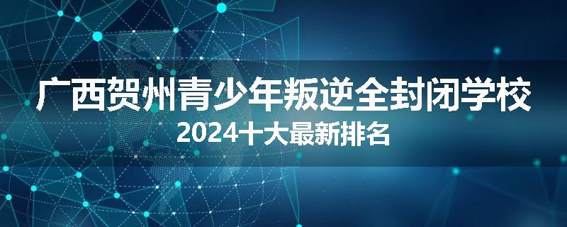 广西贺州青少年叛逆全封闭学校2024十大最新排名