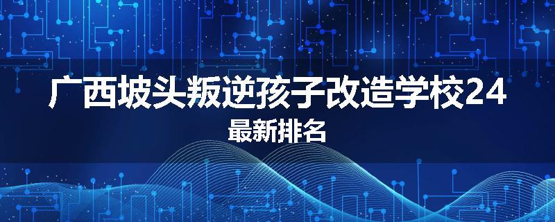广西坡头叛逆孩子改造学校24最新排名