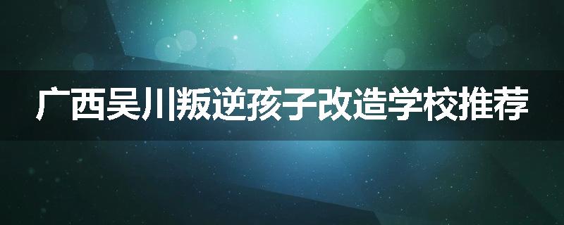 广西吴川叛逆孩子改造学校推荐